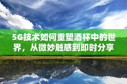 5G技术如何重塑酒杯中的世界，从微妙触感到即时分享的革命
