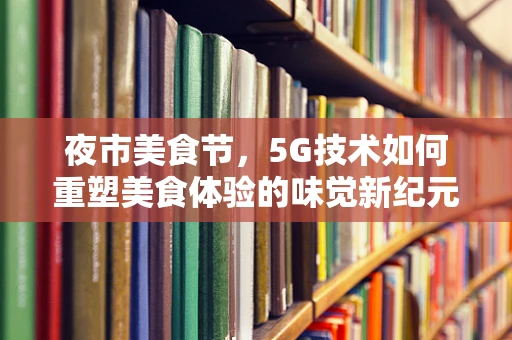 夜市美食节，5G技术如何重塑美食体验的味觉新纪元？
