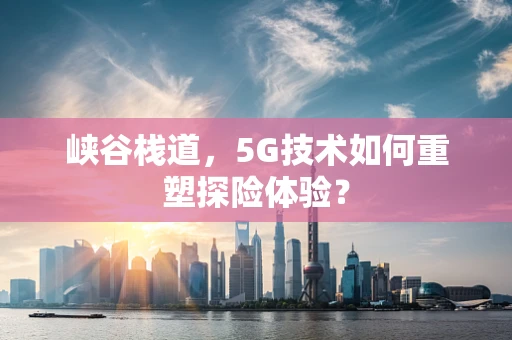 峡谷栈道，5G技术如何重塑探险体验？