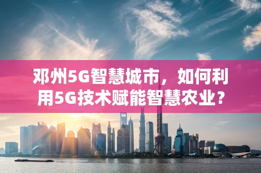 邓州5G智慧城市，如何利用5G技术赋能智慧农业？