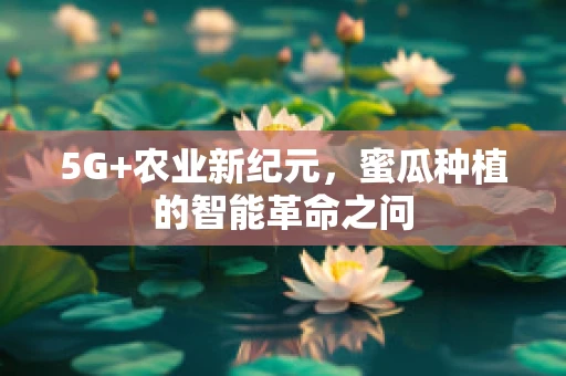 5G+农业新纪元，蜜瓜种植的智能革命之问