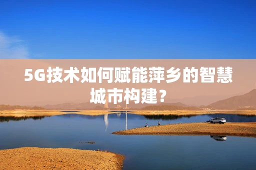 5G技术如何赋能萍乡的智慧城市构建？