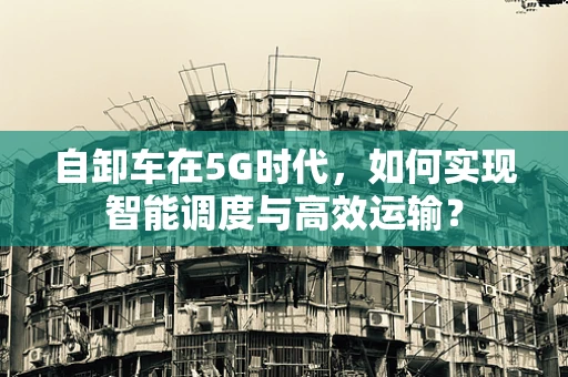 自卸车在5G时代，如何实现智能调度与高效运输？