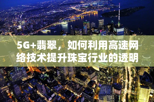 5G+翡翠，如何利用高速网络技术提升珠宝行业的透明度与价值？