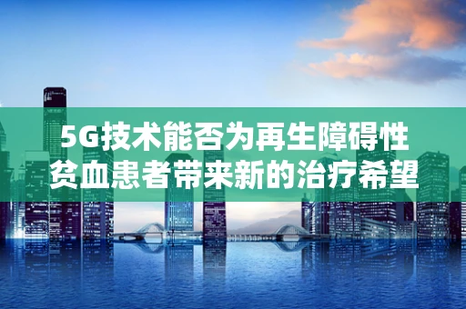 5G技术能否为再生障碍性贫血患者带来新的治疗希望？