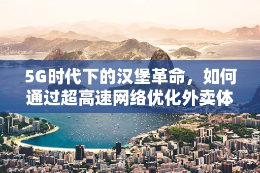 5G时代下的汉堡革命，如何通过超高速网络优化外卖体验？