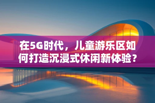 在5G时代，儿童游乐区如何打造沉浸式休闲新体验？