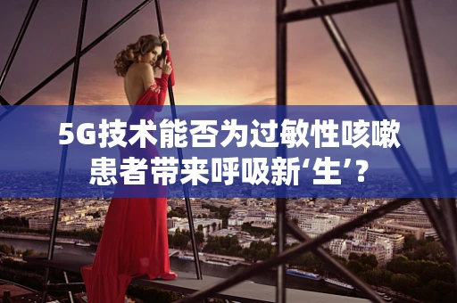5G技术能否为过敏性咳嗽患者带来呼吸新‘生’？