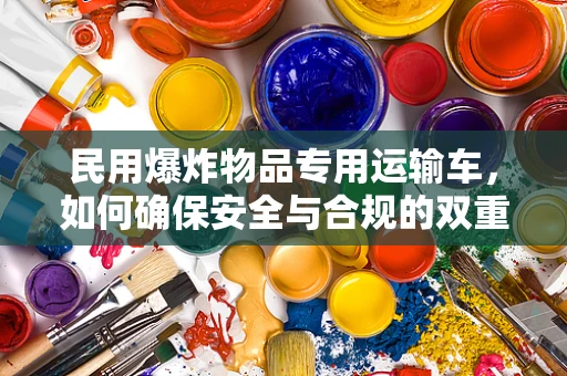 民用爆炸物品专用运输车，如何确保安全与合规的双重保障？