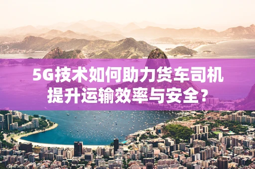 5G技术如何助力货车司机提升运输效率与安全？