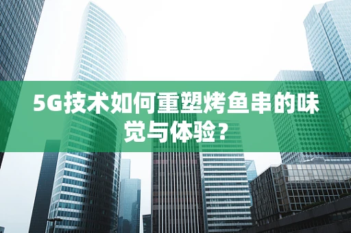 5G技术如何重塑烤鱼串的味觉与体验？