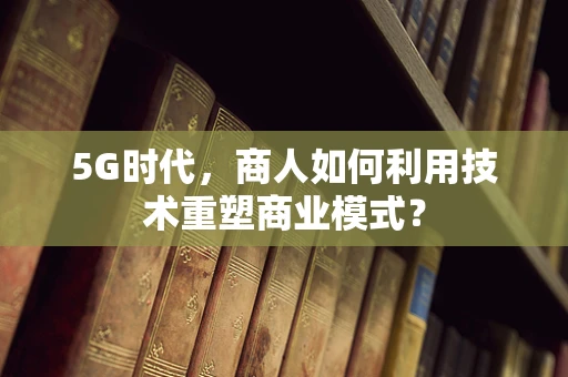 5G时代，商人如何利用技术重塑商业模式？