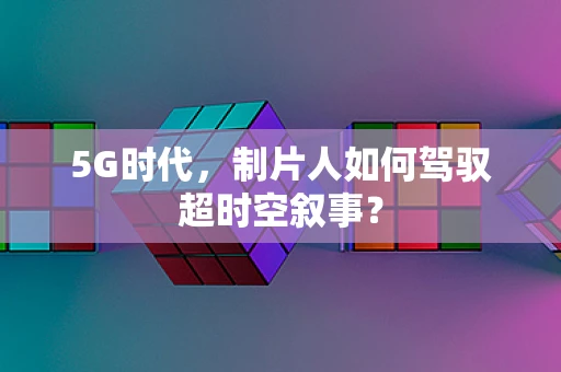 5G时代，制片人如何驾驭超时空叙事？