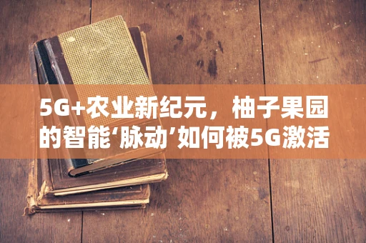 5G+农业新纪元，柚子果园的智能‘脉动’如何被5G激活？