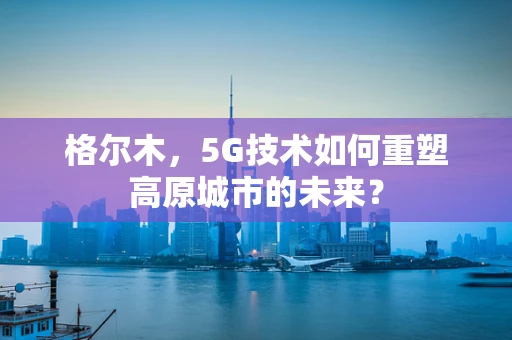 格尔木，5G技术如何重塑高原城市的未来？