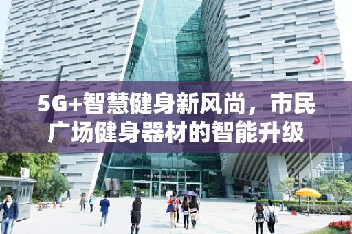 5G+智慧健身新风尚，市民广场健身器材的智能升级