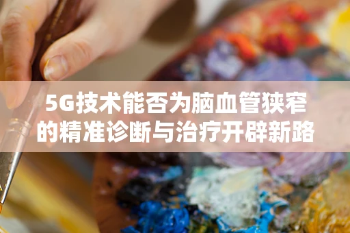 5G技术能否为脑血管狭窄的精准诊断与治疗开辟新路径？