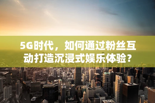5G时代，如何通过粉丝互动打造沉浸式娱乐体验？