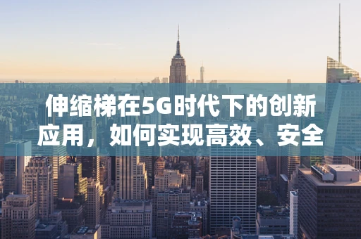 伸缩梯在5G时代下的创新应用，如何实现高效、安全的远程部署？