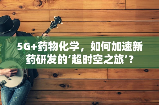 5G+药物化学，如何加速新药研发的‘超时空之旅’？