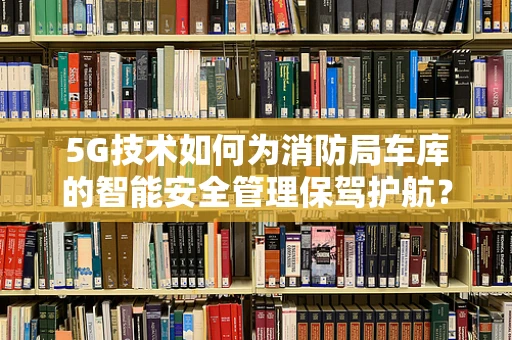 5G技术如何为消防局车库的智能安全管理保驾护航？