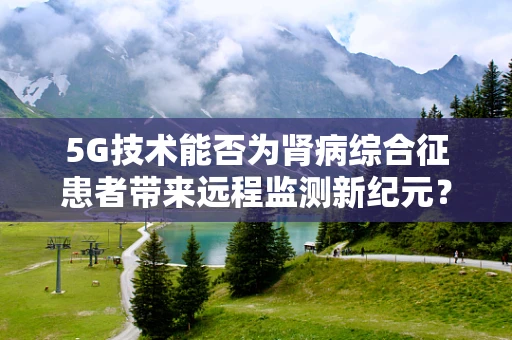 5G技术能否为肾病综合征患者带来远程监测新纪元？