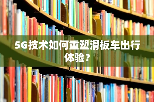5G技术如何重塑滑板车出行体验？