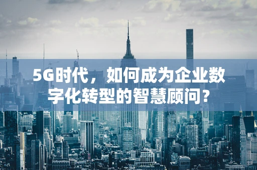 5G时代，如何成为企业数字化转型的智慧顾问？
