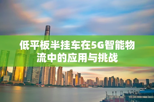 低平板半挂车在5G智能物流中的应用与挑战
