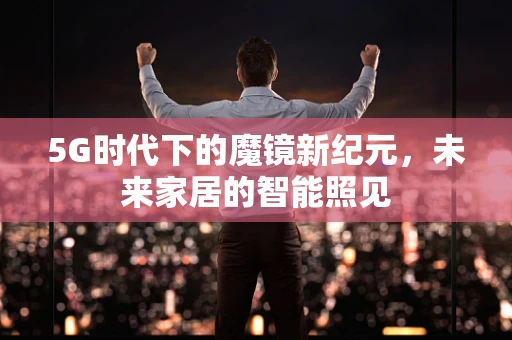 5G时代下的魔镜新纪元，未来家居的智能照见