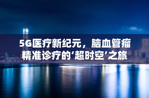 5G医疗新纪元，脑血管瘤精准诊疗的‘超时空’之旅