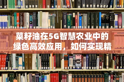 菜籽油在5G智慧农业中的绿色高效应用，如何实现精准种植与智能管理？