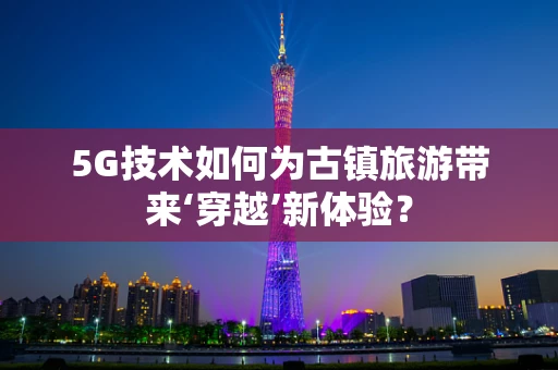 5G技术如何为古镇旅游带来‘穿越’新体验？