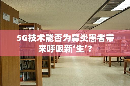 5G技术能否为鼻炎患者带来呼吸新‘生’？