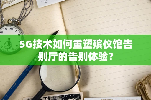 5G技术如何重塑殡仪馆告别厅的告别体验？