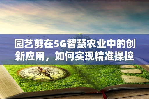 园艺剪在5G智慧农业中的创新应用，如何实现精准操控与远程管理？