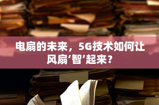 电扇的未来，5G技术如何让风扇‘智’起来？