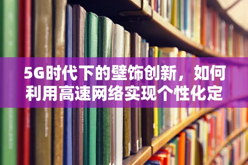 5G时代下的壁饰创新，如何利用高速网络实现个性化定制与远程交互？