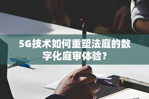 5G技术如何重塑法庭的数字化庭审体验？