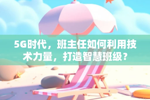 5G时代，班主任如何利用技术力量，打造智慧班级？