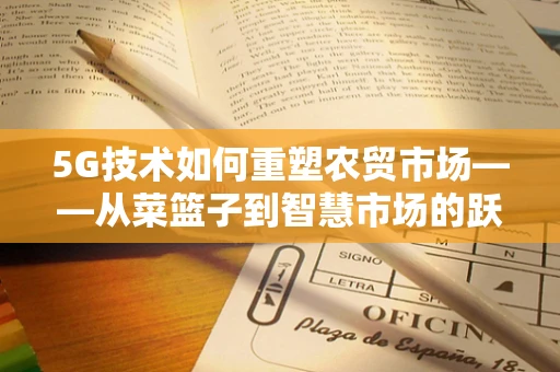 5G技术如何重塑农贸市场——从菜篮子到智慧市场的跃迁？