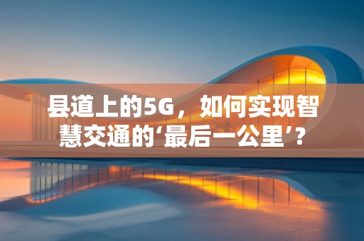 县道上的5G，如何实现智慧交通的‘最后一公里’？