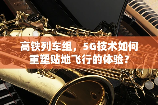 高铁列车组，5G技术如何重塑贴地飞行的体验？