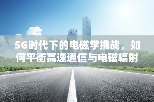 5G时代下的电磁学挑战，如何平衡高速通信与电磁辐射安全？