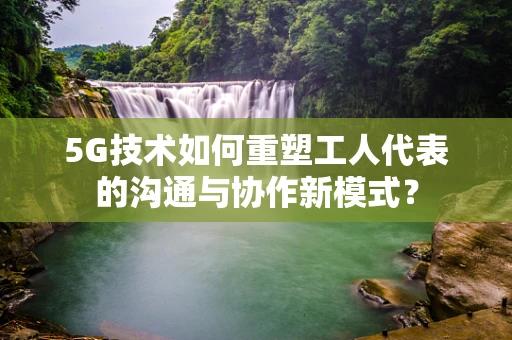 5G技术如何重塑工人代表的沟通与协作新模式？