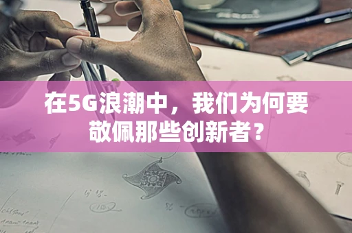 在5G浪潮中，我们为何要敬佩那些创新者？