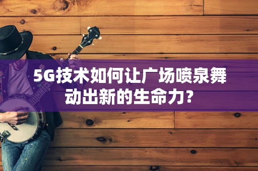 5G技术如何让广场喷泉舞动出新的生命力？