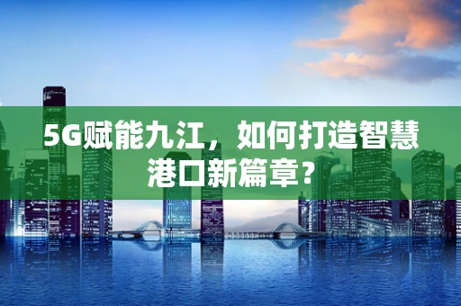 5G赋能九江，如何打造智慧港口新篇章？