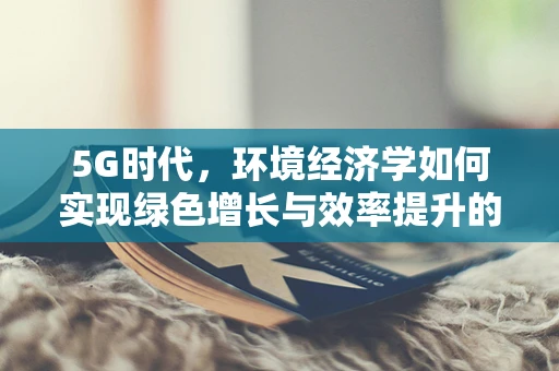 5G时代，环境经济学如何实现绿色增长与效率提升的双重飞跃？