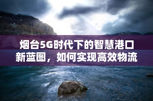 烟台5G时代下的智慧港口新蓝图，如何实现高效物流与绿色发展？